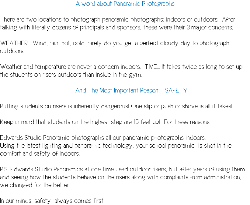 A word about Panoramic Photographs There are two locations to photograph panoramic photographs; indoors or outdoors. After talking with literally dozens of principals and sponsors, these were their 3 major concerns; WEATHER… Wind, rain, hot, cold…rarely do you get a perfect cloudy day to photograph outdoors. Weather and temperature are never a concern indoors. TIME… It takes twice as long to set up the students on risers outdoors than inside in the gym. And The Most Important Reason: SAFETY Putting students on risers is inherently dangerous! One slip or push or shove is all it takes! Keep in mind that students on the highest step are 15 feet up! For these reasons Edwards Studio Panoramic photographs all our panoramic photographs indoors. Using the latest lighting and panoramic technology, your school panoramic is shot in the comfort and safety of indoors. P.S. Edwards Studio Panoramics at one time used outdoor risers, but after years of using them and seeing how the students behave on the risers along with complaints from administration, we changed for the better. In our minds, safety always comes first!