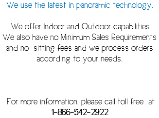 We use the latest in panoramic technology. We offer Indoor and Outdoor capabilities. We also have no Minimum Sales Requirements and no sitting fees and we process orders according to your needs. For more information, please call toll free at 1-866-542-2922