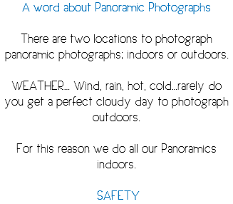 A word about Panoramic Photographs There are two locations to photograph panoramic photographs; indoors or outdoors. WEATHER… Wind, rain, hot, cold…rarely do you get a perfect cloudy day to photograph outdoors. For this reason we do all our Panoramics indoors. SAFETY